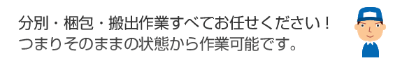 分別・梱包・搬出作業すべてお任せください！つまりそのままの状態から作業可能です。