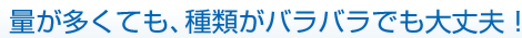 1.量が多くても、種類がバラバラでも大丈夫！
